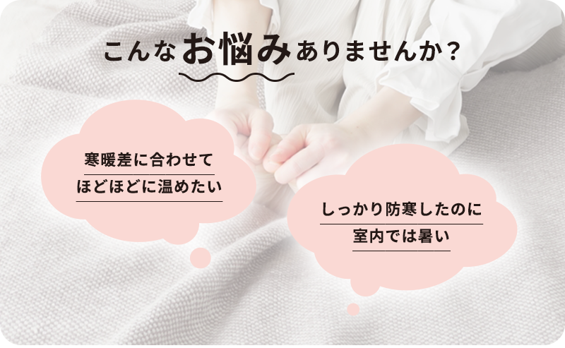 こんなお悩みはありませんか？寒暖差に合わせてほどほどに温めたい しっかり防寒したのに室内では暑い