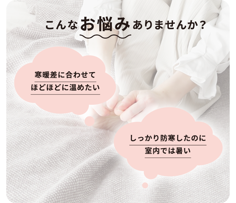 こんなお悩みはありませんか？寒暖差に合わせてほどほどに温めたい しっかり防寒したのに室内では暑い